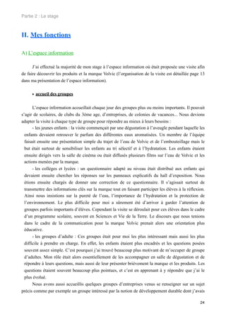 Partie 2 : Le stage



II. Mes fonctions

A) L’espace information

      J’ai effectué la majorité de mon stage à l’espace information où était proposée une visite afin
de faire découvrir les produits et la marque Volvic (l’organisation de la visite est détaillée page 13
dans ma présentation de l’espace information).


      • accueil des groupes

       L’espace information accueillait chaque jour des groupes plus ou moins importants. Il pouvait
s’agir de scolaires, de clubs du 3ème age, d’entreprises, de colonies de vacances... Nous devions
adapter la visite à chaque type de groupe pour répondre au mieux à leurs besoins :
       - les jeunes enfants : la visite commençait par une dégustation à l’aveugle pendant laquelle les
  enfants devaient retrouver le parfum des différentes eaux aromatisées. Un membre de l’équipe
  faisait ensuite une présentation simple du trajet de l’eau de Volvic et de l’embouteillage mais le
  but était surtout de sensibiliser les enfants au tri sélectif et à l’hydratation. Les enfants étaient
  ensuite dirigés vers la salle de cinéma ou était diffusés plusieurs films sur l’eau de Volvic et les
  actions menées par la marque.
       - les collèges et lycées : un questionnaire adapté au niveau était distribué aux enfants qui
  devaient ensuite chercher les réponses sur les panneaux explicatifs du hall d’exposition. Nous
  étions ensuite chargés de donner une correction de ce questionnaire. Il s’agissait surtout de
  transmettre des informations clés sur la marque tout en faisant participer les élèves à la réflexion.
  Ainsi nous insistions sur la pureté de l’eau, l’importance de l’hydratation et la protection de
  l’environnement. Le plus difficile pour moi a sûrement été d’arriver à garder l’attention de
  groupes parfois importants d’élèves. Cependant la visite se déroulait pour ces élèves dans le cadre
  d’un programme scolaire, souvent en Sciences et Vie de la Terre. Le discours que nous tenions
  dans le cadre de la communication pour la marque Volvic prenait alors une orientation plus
  éducative.
       - les groupes d’adulte : Ces groupes était pour moi les plus intéressant mais aussi les plus
  difficile à prendre en charge. En effet, les enfants étaient plus encadrés et les questions posées
  souvent assez simple. C’est pourquoi j’ai trouvé beaucoup plus motivant de m’occuper de groupe
  d’adultes. Mon rôle était alors essentiellement de les accompagner en salle de dégustation et de
  répondre à leurs questions, mais aussi de leur présenter brièvement la marque et les produits. Les
  questions étaient souvent beaucoup plus pointues, et c’est en apprenant à y répondre que j’ai le
  plus évolué.
       Nous avons aussi accueillis quelques groupes d’entreprises venus se renseigner sur un sujet
précis comme par exemple un groupe intéressé par la notion de développement durable dont j’avais

                                                                                                    24
 