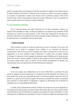 Partie 2 : Le stage


guider ces groupes dans un environnement industriel sans gêner les employés et en faisant respecter
les règles d’hygiène et de sécurité. Finalement le fait de mener ces visites m’aura permis de gagner
en assurance et d’apprendre à adapter mon discours selon le profil des groupes. Enfin le fait
d’évoluer dans l’usine m’aura permis de découvrir la partie fabrication ce qui me permettait de
mieux en parler ensuite aux visiteurs de l’espace information.


C) Les événements extérieurs

      J’ai eu l’occasion durant mon stage d’intervenir lors de deux événements extérieurs sur
lesquels Volvic possédait un stand. J’ai beaucoup apprécier ces expériences qui permettent d’aller
directement au contact d’un client potentiel. Le but n’étant plus uniquement de renseigner des
personnes intéressées sur nos produits mais de faire connaître l’espace information et la marque à
des personnes qui se sont déplacées pour une autre raison.


      • Courir à Clermont

      Volvic possède un stand sur la place de Jaude lors de Courir à Clermont. J’ai eu pour rôle
d’intervenir sur ce stand en compagnie d’une collègue et de l’assistante du directeur
communication. Nous avions pour but de renseigner les coureurs et spectateurs sur notre eau, nos
engagements et de faire connaître l’espace information. Le public étant en grande majorité
d’Auvergne il s’agissait ici d’une campagne de promotion auprès d’habitants de la région pouvant
devenir des clients et visiteurs réguliers. L’enjeux est donc majeur lors de ces événements. Pendant
une course à pieds comme celle ci le public visé est constitué principalement de sportifs, gros
consommateurs d’eau, qui représentent une cible marketing très importante.


      • Sable Show

      Je me suis occupée des 3 déplacements sur le site de Sable Show. La première fois pour
assister la stagiaire du service sponsoring et m’occuper des activités proposées aux enfants et les
deux dernière fois en tant que responsable du stand.. J’ai beaucoup apprécié l’autonomie dont j’ai
profité sur ce projet qui m’a permis de gagner en assurance en prenant des initiatives notamment
pour construire un stand attractif et d’apprendre à organiser le déroulement d’un événement en
coopération avec les responsables de Sable Show.


      Le public étant majoritairement constitué d’enfants nous proposions un jeu de dégustation à
l’aveugle pour des petits groupes constitués sur place afin de faire découvrir toute la gamme fruitée.
Nous distribuions aussi des bouteilles aux parents en leur parlant de l’espace information. La cible
marketing était ici différente de celle présente à Courir à Clermont la plupart des participants étants


                                                                                                    26
 