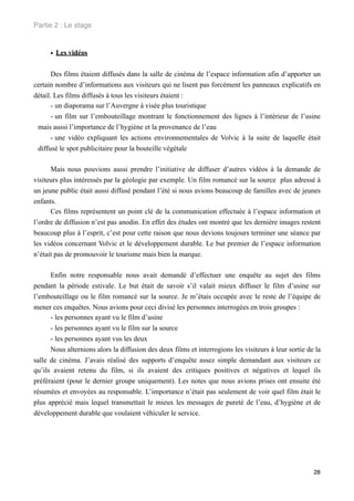 Partie 2 : Le stage


      • Les vidéos

       Des films étaient diffusés dans la salle de cinéma de l’espace information afin d’apporter un
certain nombre d’informations aux visiteurs qui ne lisent pas forcément les panneaux explicatifs en
détail. Les films diffusés à tous les visiteurs étaient :
       - un diaporama sur l’Auvergne à visée plus touristique
       - un film sur l’embouteillage montrant le fonctionnement des lignes à l’intérieur de l’usine
 mais aussi l’importance de l’hygiène et la provenance de l’eau
       - une vidéo expliquant les actions environnementales de Volvic à la suite de laquelle était
 diffusé le spot publicitaire pour la bouteille végétale

      Mais nous pouvions aussi prendre l’initiative de diffuser d’autres vidéos à la demande de
visiteurs plus intéressés par la géologie par exemple. Un film romancé sur la source plus adressé à
un jeune public était aussi diffusé pendant l’été si nous avions beaucoup de familles avec de jeunes
enfants.
      Ces films représentent un point clé de la communication effectuée à l’espace information et
l’ordre de diffusion n’est pas anodin. En effet des études ont montré que les dernière images restent
beaucoup plus à l’esprit, c’est pour cette raison que nous devions toujours terminer une séance par
les vidéos concernant Volvic et le développement durable. Le but premier de l’espace information
n’était pas de promouvoir le tourisme mais bien la marque.

      Enfin notre responsable nous avait demandé d’effectuer une enquête au sujet des films
pendant la période estivale. Le but était de savoir s’il valait mieux diffuser le film d’usine sur
l’embouteillage ou le film romancé sur la source. Je m’étais occupée avec le reste de l’équipe de
mener ces enquêtes. Nous avions pour ceci divisé les personnes interrogées en trois groupes :
      - les personnes ayant vu le film d’usine
      - les personnes ayant vu le film sur la source
      - les personnes ayant vus les deux
      Nous alternions alors la diffusion des deux films et interrogions les visiteurs à leur sortie de la
salle de cinéma. J’avais réalisé des supports d’enquête assez simple demandant aux visiteurs ce
qu’ils avaient retenu du film, si ils avaient des critiques positives et négatives et lequel ils
préféraient (pour le dernier groupe uniquement). Les notes que nous avions prises ont ensuite été
résumées et envoyées au responsable. L’importance n’était pas seulement de voir quel film était le
plus apprécié mais lequel transmettait le mieux les messages de pureté de l’eau, d’hygiène et de
développement durable que voulaient véhiculer le service.




                                                                                                      28
 