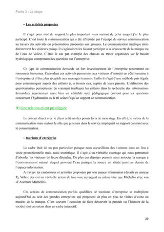 Partie 2 : Le stage


      • Les activités proposées

      Il s’agit pour moi du support le plus important mais surtout de celui auquel j’ai le plus
participé. C’est toute la communication qui a été effectuée par l’équipe du service communication
au travers des activités ou présentations proposées aux groupes. La communication implique alors
directement les visiteurs puisqu’il s’agissait en les faisant participer à la découverte de la marque ou
de l’eau de Volvic. C’était le cas par exemple des chasses au trésor organisées sur le bassin
hydrologique comprenant des questions sur l’entreprise.


      Ce type de communication demande un fort investissement de l’entreprise notamment en
ressources humaines. Cependant ces activités permettent aux visiteurs d’associé un côté humaine à
l’entreprise et d’être plus réceptifs aux messages transmis. Enfin il s’agit d’une méthode privilégiée
pour communiquer auprès des enfants et, à travers eux, auprès de leurs parents. L’utilisation des
questionnaires permettaient de vraiment impliquer les enfants dans la recherche des informations
demandées représentant aussi bien un véritable outil pédagogique (surtout pour les questions
concernant l’hydratation ou le tri selectif) qu’un support de communication.


B) Une relation client privilégiée

      Le contact direct avec le client a été un des points forts de mon stage. En effet, le métier de la
communication mais surtout le rôle que je tenais dans le service impliquait un rapport constant avec
le consommateur.


      • tourisme d’entreprise

      Le cadre était ici un peu particulier puisque nous accueillions des visiteurs dans un lieu à
visée promotionnelle mais aussi touristique. Il s’agit d’un véritable avantage qui nous permettait
d’aborder les visiteurs de façon détendue. De plus ces derniers peuvent ainsi associer la marque à
l’environnement naturel duquel provient l’eau puisque la source est située juste au dessus de
l’espace information.
      A travers les randonnées et activités proposées par son espace information (détails en annexe
3), Volvic devient un véritable acteur du tourisme auvergnat au même titre que Michelin avec son
«l’Aventure Michelin».


      Ces actions de communication parfois qualifiées de tourisme d’entreprise se multiplient
aujourd’hui au sein des grandes entreprises qui proposent de plus en plus de visites d’usine ou
musées de la marque. C’est souvent l’occasion de faire découvrir le produit ou l’histoire de la
société tout en restant dans un cadre interactif.


                                                                                                     29
 