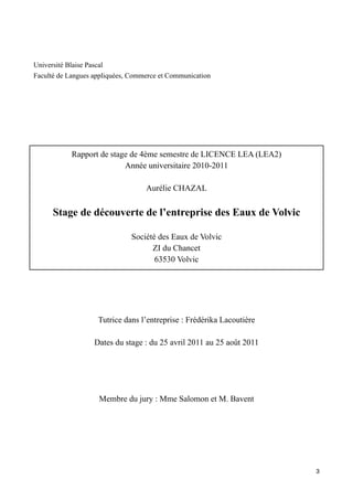 Université Blaise Pascal
Faculté de Langues appliquées, Commerce et Communication




            Rapport de stage de 4ème semestre de LICENCE LEA (LEA2)
                           Année universitaire 2010-2011

                                   Aurélie CHAZAL


      Stage de découverte de l’entreprise des Eaux de Volvic

                              Société des Eaux de Volvic
                                    ZI du Chancet
                                     63530 Volvic




                    Tutrice dans l’entreprise : Frédérika Lacoutière

                   Dates du stage : du 25 avril 2011 au 25 août 2011




                    Membre du jury : Mme Salomon et M. Bavent




                                                                       3
 