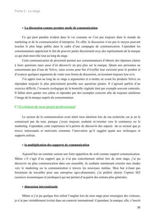 Partie 2 : Le stage




     • La discussion comme premier mode de communication

       Ce qui peut paraître évident dans le vie courante ne l’est pas toujours dans le monde du
marketing et de la communication d’entreprise. En effet, la discussion n’est pas le moyen pouvant
toucher le plus large public dans le cadre d’une campagne de communication. Cependant les
consommateurs apprécient le fait de pouvoir parler directement avec des représentants de la marque
ce qui était mon rôle tout au long du stage.
       Cette communication de proximité permet aux consommateurs d’obtenir des réponses claires
à leurs questions mais aussi d’en découvrir un peu plus sur la marque. Quant aux personnes ne
consommant pas d’eau de Volvic, nous avions pour but d’éveiller leur curiosité pour le produit et
d’avancer quelques arguments de vente sous forme de discussion, en écoutant toujours leur avis.
       J’ai appris tout au long de ce stage à argumenter et à mettre en avant les produits Volvic en
répondant toujours le plus précisément possible aux questions posées. Il s’agissait parfois d’un
exercice difficile, l’avancée écologique de la bouteille végétale était par exemple souvent contestée.
Il fallait alors garder son calme et répondre par des exemples concrets afin de toujours améliorer
l’image de la marque auprès du consommateur.


C) Evolution de mon projet professionnel

      Le secteur de la communication avait attiré mon attention lors de ma recherche car je ne      le
connaissait pas du tout, puisque j’avais toujours souhaité m’orienter vers le commerce ou           le
marketing. Cependant, cette expérience m’a permis de découvrir des aspects de ce secteur que        je
trouve intéressants et motivants commme l’innovation qu’il suggère quant aux techniques             et
supports utilisés.


     • la multiplication des supports de communication

      Aujourd’hui on constate surtout une forte apparition du web comme support communication.
Même s’il s’agit d’un support que je n’ai pas concrètement utilisé lors de mon stage, j’ai pu
découvrir un plan communication dans son ensemble. Je souhaite maintenant orienter mes études
vers le marketing ou la communication à travers les nouveaux médias. Mon but n’étant pas
forcément de travailler pour une entreprise agro-alimentaire, j’ai préféré choisir l’option SEJ
(sciences économiques et juridiques) qui me permet d’acquérir des notions plus générales.


     • dimension internationale

      Même si j’ai pu quelque fois utilisé l’anglais lors de mon stage pour renseigner des visiteurs,
je n’ai pas véritablement évolué dans un contexte international. Cependant, la marque, elle, s’inscrit

                                                                                                   30
 
