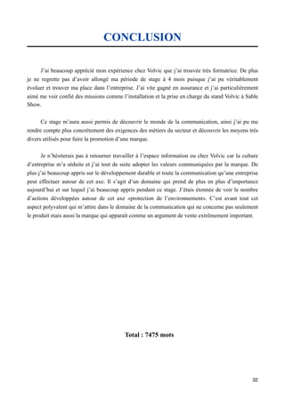 CONCLUSION

      J’ai beaucoup apprécié mon expérience chez Volvic que j’ai trouvée très formatrice. De plus
je ne regrette pas d’avoir allongé ma période de stage à 4 mois puisque j’ai pu véritablement
évoluer et trouver ma place dans l’entreprise. J’ai vite gagné en assurance et j’ai particulièrement
aimé me voir confié des missions comme l’installation et la prise en charge du stand Volvic à Sable
Show.


      Ce stage m’aura aussi permis de découvrir le monde de la communication, ainsi j’ai pu me
rendre compte plus concrètement des exigences des métiers du secteur et découvrir les moyens très
divers utilisés pour faire la promotion d’une marque.

      Je n’hésiterais pas à retourner travailler à l’espace information ou chez Volvic car la culture
d’entreprise m’a séduite et j’ai tout de suite adopter les valeurs communiquées par la marque. De
plus j’ai beaucoup appris sur le développement durable et toute la communication qu’une entreprise
peut effectuer autour de cet axe. Il s’agit d’un domaine qui prend de plus en plus d’importance
aujourd’hui et sur lequel j’ai beaucoup appris pendant ce stage. J’étais étonnée de voir le nombre
d’actions développées autour de cet axe «protection de l’environnement». C’est avant tout cet
aspect polyvalent qui m’attire dans le domaine de la communication qui ne concerne pas seulement
le produit mais aussi la marque qui apparaît comme un argument de vente extrêmement important.




                                          Total : 7475 mots




                                                                                                  32
 