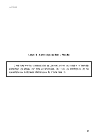 Annexes




                   Annexe 1 : Carte «Danone dans le Monde»



     Cette carte présente l’implantation de Danone à travers le Monde et les marchés
principaux du groupe par zone géographique. Elle vient en complément de ma
présentation de la stratégie internationale du groupe page 10.




                                                                                  34
 