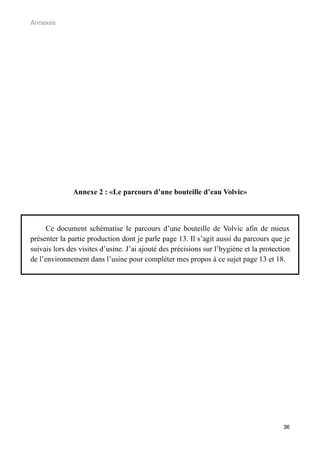 Annexes




              Annexe 2 : «Le parcours d’une bouteille d’eau Volvic»



     Ce document schématise le parcours d’une bouteille de Volvic afin de mieux
présenter la partie production dont je parle page 13. Il s’agit aussi du parcours que je
suivais lors des visites d’usine. J’ai ajouté des précisions sur l’hygiène et la protection
de l’environnement dans l’usine pour compléter mes propos à ce sujet page 13 et 18.




                                                                                        36
 