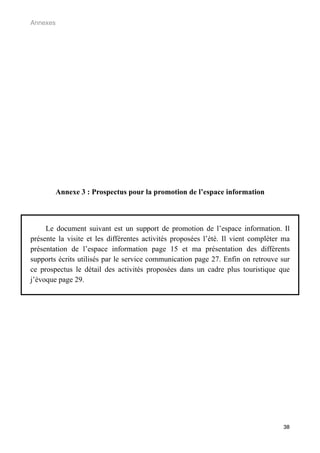 Annexes




          Annexe 3 : Prospectus pour la promotion de l’espace information



     Le document suivant est un support de promotion de l’espace information. Il
présente la visite et les différentes activités proposées l’été. Il vient compléter ma
présentation de l’espace information page 15 et ma présentation des différents
supports écrits utilisés par le service communication page 27. Enfin on retrouve sur
ce prospectus le détail des activités proposées dans un cadre plus touristique que
j’évoque page 29.




                                                                                   38
 