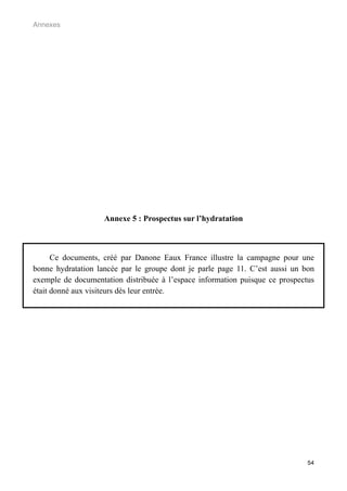 Annexes




                    Annexe 5 : Prospectus sur l’hydratation



      Ce documents, créé par Danone Eaux France illustre la campagne pour une
bonne hydratation lancée par le groupe dont je parle page 11. C’est aussi un bon
exemple de documentation distribuée à l’espace information puisque ce prospectus
était donné aux visiteurs dès leur entrée.




                                                                              54
 
