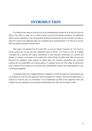 INTRODUCTION

      J’ai effectué mon stage au sein du service de communication externe de la société des Eaux de
Volvic. J’ai choisi ce stage car je voulais évoluer au sein d’une grande entreprise, de préférence
dans le secteur industriel, ce qui me permettait de découvrir plusieurs services et métiers. De plus ce
stage m’a permis d’en apprendre plus sur le domaine de la communication et le rôle de ce service
dans une grande entreprise comme Volvic.


       Mon stage s’est déroulé d’avril à août 2011 ce qui m’a donné l’occasion de vivre toute la
saison estivale qui est une des plus importante pour le service. J’ai évolué au sein de l’équipe
s’occupant de la gestion de l’espace information et mes missions consistaient en l’accueil des
groupes et visiteurs à cet espace et la conduite des visites d’usine en juillet août. Mais j’ai aussi pu
découvrir de nombreux autres aspects du métier grâce aux missions ponctuelles qui m’étaient
confiées par ma responsable sur d’autres postes. Il s’agissait avant tout d’un stage de découverte
mais la durée de mon stage m’a aussi permis de véritablement assumer des responsabilités ce que
j’ai beaucoup apprécié.

       La première partie de ce rapport présente l’entreprise et relève de toutes les connaissances que
j’ai acquises au cours de mon stage pour mieux renseigner les visiteurs. Dans une seconde partie, je
résume les missions que j’ai accomplies et les compétences qu’elles m’ont apportées ainsi que
l’impact de cette expérience sur mon projet professionnel et le choix de mes futures études.




                                                                                                      8
 