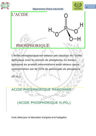 10
Département Chimie Industrielle
L'ACIDE
PHOSPHORIQUE
L’acide phosphorique est obtenu par réaction de l’acide
sulfurique avec le calcium de phosphate. La teneur
moyenne du produit intermédiaire ainsi obtenu après
concentration est de 52% de pentoxyde de phosphore
(P₂ O₅).
ACIDE PHOSPHORIQUE MARCHAND
(ACIDE PHOSPHORIQUE H₃PO₄)
Il est utilisé pour la fabrication d’engrais et la fustigation
 