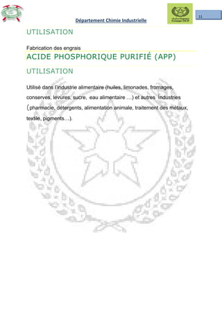 11
Département Chimie Industrielle
UTILISATION
Fabrication des engrais
ACIDE PHOSPHORIQUE PURIFIÉ (APP)
UTILISATION
Utilisé dans l’industrie alimentaire (huiles, limonades, fromages,
conserves, levures, sucre, eau alimentaire …) et autres industries
(pharmacie, détergents, alimentation animale, traitement des métaux,
textile, pigments…).
 