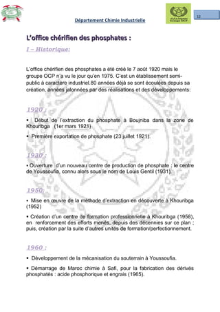 12
Département Chimie Industrielle
L’office chérifien des phosphatesL’office chérifien des phosphates ::
I – Historique:
L’office chérifien des phosphates a été créé le 7 août 1920 mais le
groupe OCP n’a vu le jour qu’en 1975. C’est un établissement semi-
public à caractère industriel.80 années déjà se sont écoulées depuis sa
création, années jalonnées par des réalisations et des développements:
1920 :
§ Début de l’extraction du phosphate à Boujniba dans la zone de
Khouribga (1er mars 1921)
§ Première exportation de phosphate (23 juillet 1921).
1930 :
§ Ouverture d’un nouveau centre de production de phosphate : le centre
de Youssoufia, connu alors sous le nom de Louis Gentil (1931).
1950:
§ Mise en œuvre de la méthode d’extraction en découverte à Khouribga
(1952)
§ Création d’un centre de formation professionnelle à Khouribga (1958),
en renforcement des efforts menés, depuis des décennies sur ce plan ;
puis, création par la suite d’autres unités de formation/perfectionnement.
1960 :
§ Développement de la mécanisation du souterrain à Youssoufia.
§ Démarrage de Maroc chimie à Safi, pour la fabrication des dérivés
phosphatés : acide phosphorique et engrais (1965).
 