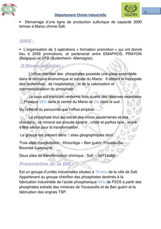 14
Département Chimie Industrielle
§ Démarrage d’une ligne de production sulfurique de capacité 3000
tonnes à Maroc chimie Safi.
2002 :
§ L’organisation de 3 opérations « formation promotion » qui ont donné
lieu à 2056 promotions, et partenariat entre EMAPHOS, PRAYON
(Belgique) et CFB (Budenheim- Allemagne).
II-Divers activités :
L’office chérifien des phosphates possède une place essentielle
dans le domaine économique et sociale du Maroc . Il détient le monopole
des recherches , de l’exploitation , et de la valorisation et
commercialisation du phosphate .
Le sous sol marocain renferme trois quarts des réserves mondiales
… Presque 98% dans le centre du Maroc et 2% dans le sud .
Vu l’effectif du personnel que l’office emploie
Le phosphate brut est extrait des mines souterraines et des
chantiers , ce minerai est ensuite épierré , criblé et parfois lavé , avant
d’être séché pour la transformation .
Le groupe est présent dans 5 sites géographiques dont :
Trois sites d’exploitation : Khouribga – Ben guérir /Youssoufia-
Boucraâ /Laayoune
Deux sites de transformation chimique : Safi – Jorf Lasfar.
Présentation de la DIS :
Est un groupe d’unités industrielles situées à 10 kms de la ville de Safi.
Appartenant au groupe chérifien des phosphates destinés à la
fabrication industrielle de l’acide phosphorique 54% de P2O5 à partir des
phosphates extraits des minerais de Youssoufia et de Ben guérir et la
fabrication des engrais TSP.
 