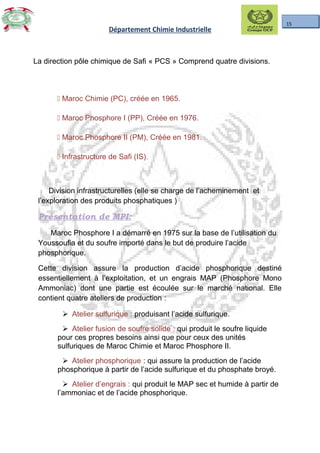 15
Département Chimie Industrielle
La direction pôle chimique de Safi « PCS » Comprend quatre divisions.
 Maroc Chimie (PC), créée en 1965.
 Maroc Phosphore I (PP), Créée en 1976.
 Maroc Phosphore II (PM), Créée en 1981.
 Infrastructure de Safi (IS).
Division infrastructurelles (elle se charge de l’acheminement et
l’exploration des produits phosphatiques )
Présentation de MPI:
Maroc Phosphore I a démarré en 1975 sur la base de l’utilisation du
Youssoufia et du soufre importé dans le but de produire l’acide
phosphorique.
Cette division assure la production d’acide phosphorique destiné
essentiellement à l’exploitation, et un engrais MAP (Phosphore Mono
Ammoniac) dont une partie est écoulée sur le marché national. Elle
contient quatre ateliers de production :
 Atelier sulfurique : produisant l’acide sulfurique.
 Atelier fusion de soufre solide : qui produit le soufre liquide
pour ces propres besoins ainsi que pour ceux des unités
sulfuriques de Maroc Chimie et Maroc Phosphore II.
 Atelier phosphorique : qui assure la production de l’acide
phosphorique à partir de l’acide sulfurique et du phosphate broyé.
 Atelier d’engrais : qui produit le MAP sec et humide à partir de
l’ammoniac et de l’acide phosphorique.
 