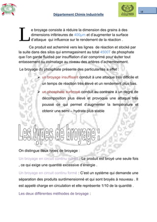 18
Département Chimie Industrielle
e broyage consiste à réduire la dimension des grains à des
dimensions inférieures de 400µm et d’augmenter la surface
d’attaque qui influence sur le rendement de la réaction .LCe produit est acheminé vers les lignes de réaction et stocké par
la suite dans des silos qui emmagasinent au total 4500T de phosphate
que l’on garde fluidisé par insufflation d’air comprimé pour éviter tout
entassement ou colmatage au niveau des artères d’acheminement.
Le broyage du phosphate présente des particularités a effet :
 un broyage insuffisant conduit à une attaque très difficile et
un temps de réaction très élevé et un rendement plus bas.
 un phosphate surbroyé conduit au contraire à un degré de
décomposition plus élevé et provoque une attaque très
poussé ce qui permet d’augmenter la température et
obtenir une semi – hydrate plus stable
On distingue deux types de broyage :
Un broyage en circuit continu ouvert : Le produit est broyé une seule fois
, ce qui exige une quantité excessive d’énergie .
Un broyage en circuit continu formé : C’est un système qui demande une
séparation des produits surdimensionné et qui sont broyés à nouveau . Il
est appelé charge en circulation et elle représente 1/10 de la quantité .
Les deux différentes méthodes de broyage :
 