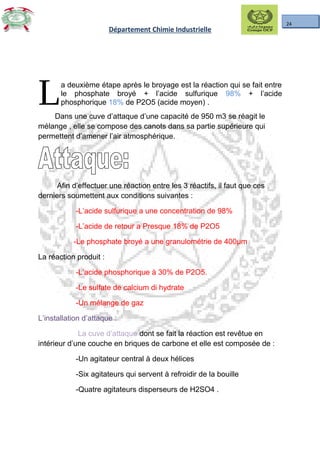 24
Département Chimie Industrielle
a deuxième étape après le broyage est la réaction qui se fait entre
le phosphate broyé + l’acide sulfurique 98% + l’acide
phosphorique 18% de P2O5 (acide moyen) .LDans une cuve d’attaque d’une capacité de 950 m3 se réagit le
mélange , elle se compose des canots dans sa partie supérieure qui
permettent d’amener l’air atmosphérique.
Afin d’effectuer une réaction entre les 3 réactifs, il faut que ces
derniers soumettent aux conditions suivantes :
-L’acide sulfurique a une concentration de 98%
-L’acide de retour a Presque 18% de P2O5
-Le phosphate broyé a une granulométrie de 400µm
La réaction produit :
-L’acide phosphorique à 30% de P2O5.
-Le sulfate de calcium di hydrate
-Un mélange de gaz
L’installation d’attaque :
La cuve d’attaque dont se fait la réaction est revêtue en
intérieur d’une couche en briques de carbone et elle est composée de :
-Un agitateur central à deux hélices
-Six agitateurs qui servent à refroidir de la bouille
-Quatre agitateurs disperseurs de H2SO4 .
 