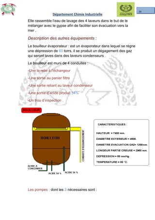 34
Département Chimie Industrielle
Elle rassemble l’eau de lavage des 4 laveurs dans le but de le
mélanger avec le gypse afin de faciliter son évacuation vers la
mer .
Description des autres équipements :Description des autres équipements :
Le bouilleur évaporateur : est un évaporateur dans lequel se règne
une dépression de 60 torrs, il se produit un dégagement des gaz
qui seront laves dans des laveurs condenseurs .
Le bouilleur est muni de 4 conduites :
-Une le relie à l’échangeur
-Une sortie au panier filtre
-Une sortie reliant au laveur condenseur
-Une sortie d’acide produit 54%
-Un trou d’inspection .
Les pompes : dont les 3 nécessaires sont :
 