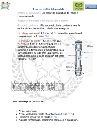 35
Département Chimie Industrielle
-Pompe de circulation : Elle assure la circulation de l’acide à
travers la boucle .
-Pompe de transfert d’acide produit vers le stocke
-Pompe à condensat : Elle sert à refouler le condensat vers la
central et dans le cas d’eau polluée vers les égouts.
Le ballon à condensat: Il à pour but de rassembler le condensat
jusqu’au niveau volumique 50%.
L’échangeur de chaleur : Est un échangeur
thermique à blocs ou tubulaire qui permet de
chauffer l’acide d’alimentation afin de
l’amener à la température d’évaporation d’eau
correspondante au vide crée . La quantité de
chaleur nécessaire à cette opération est par la
vapeur BP 4,5 bar.
4-1- Démarrage de l’installation
• Aviser la centrale.
• Aviser le stockage (acide phosphorique 54 % et 30 %).
• Remplir la ligne avec de l’acide 54 %.
• Après le remplissage, démarrer la pompe de la circulation.
 