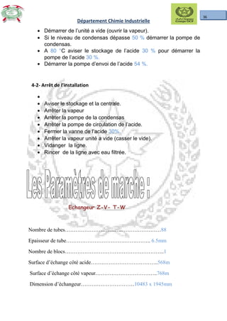 36
Département Chimie Industrielle
• Démarrer de l’unité a vide (ouvrir la vapeur).
• Si le niveau de condensas dépasse 50 % démarrer la pompe de
condensas.
• A 80 °C aviser le stockage de l’acide 30 % pour démarrer la
pompe de l’acide 30 %.
• Démarrer la pompe d’envoi de l’acide 54 %.
4-2- Arrêt de l’installation
•
• Aviser le stockage et la centrale.
• Arrêter la vapeur
• Arrêter la pompe de la condensas
• Arrêter la pompe de circulation de l’acide.
• Fermer la vanne de l’acide 30%.
• Arrêter la vapeur unité a vide (casser le vide).
• Vidanger la ligne.
• Rincer de la ligne avec eau filtrée.
Echangeur Z-V- T-W
Nombre de tubes………………………………………………88
Epaisseur de tube…………………………….………….. 6.5mm
Nombre de blocs………………………………………………..1
Surface d’échange côté acide………………………………..568m
Surface d’échange côté vapeur……………………………..768m
Dimension d’échangeur…………………………10483 x 1945mm
 
