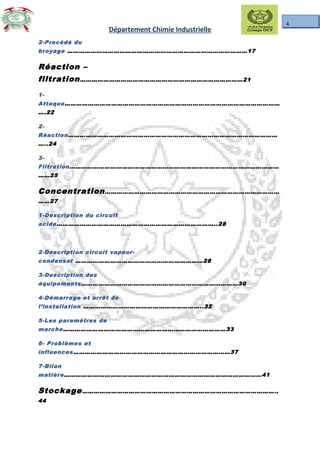 4
Département Chimie Industrielle
2-Procédé du
broyage …………………………………………………………………………………17
Réaction –
filtration…………………………………………………………………………21
1-
Attaque…………………………………………………………………………………………………
….22
2-
Réaction………………………………………………………………………………………………
…..24
3-
Filtration………………………………………………………………………………………………
……25
Concentration………………………………………………………………………………
……27
1-Description du circuit
acide………………………………………………………………………..28
2-Description circuit vapeur-
condensat …………………………………………………………28
3-Description des
équipements………………………………………………………………………30
4-Démarrage et arrêt de
l’installation ……………………………………………………..32
5-Les paramètres de
marche…………………………………………………………………………33
6- Problèmes et
influences………………………………………………………………………37
7-Bilan
matière…………………………………………………………………………………………41
Stockage………………………………………………………………………………………..
44
 