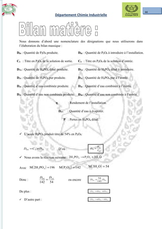 44
Département Chimie Industrielle
Nous donnons d’abord une nomenclature des désignations que nous utiliserons dans
l’élaboration du bilan massique :
D0S : Quantité de P2O5 produite. D0E : Quantité de P2O5 à introduire à l’installation.
CS : Titre en P2O5 de la solution de sortie. CE : Titre en P2O5 de la solution d’entrée.
DTS : Quantité de H3PO4 dilué produite. DTE : Quantité de H3PO4 dilué à introduire.
D1S : Quantité de H3PO4 pur produite. D1E : Quantité de H3PO4 pur à l’entrée.
D2S : Quantité d’eau combinée produite. D2E : Quantité d’eau combinée à l’entrée.
D3S : Quantité d’eau non combinée produite. D3E : Quantité d’eau non combinée à l’entrée.
η : Rendement de l’installation.
DEV : Quantité d’eau à évaporer.
P : Pertes en H3PO4 dilué.
 L’acide H3PO4 produit titre de 54% en P2O5:
TSSS DCD ×=0 D’où :
S
S
TS
C
D
D 0
=
 Nous avons la réaction suivante : O3HOPPO2H 25243 +→
Avec ( ) 196PO2HM 43 = ( ) 142OPM 52 = ( ) 54O3HM 2 =
Donc :
54142
20 SS DD
= ou encore SS DD 02
142
54
=
De plus : SSS DDD 201 +=
 D’autre part : STSS DDD 13 −=
 