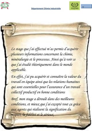 53
Département Chimie Industrielle
Le stage que j’ai effectué m’as permis d’acquérir
plusieurs informations concernant la chimie,
minéralurgie et le processus. Ainsi qu’à voir ce
que j’ai étudié théoriquement dans le monde
applicable.
En effet, j’ai pu acquérir et connaître la valeur du
travail en équipe ainsi que les relations humaines
qui sont essentielles pour l’assurance d’un travail
collectif productif en bonne conditions
Bref, mon stage a déroulé dans des meilleures
conditions, et mieux que j’ai excepté tout ça grâce
aux agents qui réalisent la signification du
respect, la fidélité et le sérieux.
 