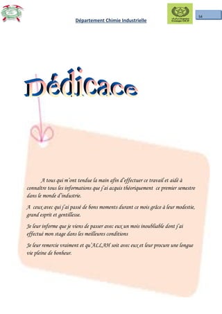 54
Département Chimie Industrielle
A tous qui m’ont tendue la main afin d’effectuer ce travail et aidé à
connaître tous les informations que j’ai acquis théoriquement ce premier semestre
dans le monde d’industrie.
A ceux avec qui j’ai passé de bons moments durant ce mois grâce à leur modestie,
grand esprit et gentillesse.
Je leur informe que je viens de passer avec eux un mois inoubliable dont j’ai
effectué mon stage dans les meilleures conditions
Je leur remercie vraiment et qu’ALLAH soit avec eux et leur procure une longue
vie pleine de bonheur.
 