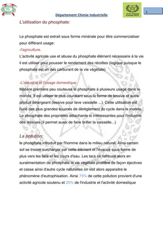 9
Département Chimie Industrielle
L'utilisation du phosphate:L'utilisation du phosphate:
Le phosphate est extrait sous forme minérale pour être commercialiser
pour différant usage:
-l'agriculture.
L'activité agricole use et abuse du phosphate élément nécessaire à la vie
il est utiliser pour pousser le rendement des récoltes (logique puisque le
phosphate est un des carburant de la vie végétale)
-L'industrie et l'usage domestique
Matière première peu couteuse le phosphate à plusieurs usage dans le
monde. Il est utiliser le plus couratant sous la forme de lessive et autre
produit détergeant (lessive pour lave vaisselle ...). Cette utilisation est
l'une des plus grandes sources de dérèglement du cycle dans le monde.
Le phosphate des propriétés détachante si intéressantes pour l'industrie
des lessives (il permet aussi de faire briller la vaisselle...)
La pollution:La pollution:
le phosphate introduit par l'homme dans le milieu naturel. Ainsi certain
sol se trouve surcharger par cette élément et l'évacue sous forme de
plus vers les lacs et les cours d'eau. Les lacs ce retrouve alors en
suralimentation de phosphate la vie végétale prolifère de façon éjectives
et casse ainsi d'autre cycle naturelles on voit alors apparaitre le
phénomène d'eutrophisation. Ainsi 75% de cette pollution provient d'une
activité agricole soutenu et 25% de l'industrie et l'activité domestique..
 