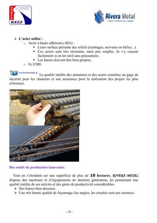 - 10 -
 L’acier utilisé :
o Acier à haute adhérence (HA) :
 Leurs surface présente des reliefs (crantages, nervures en hélice...).
 Ces aciers sont très résistants, mais peu souples, ils s’y cassent
facilement si on les tord sans précautions.
 Les barres doivent être bien propres.
o Fe E500.
La qualité inédite des armatures et des aciers constitue un gage de
sécurité pour les chantiers et une assurance pour la réalisation des projets les plus
colossaux.
Des outils de production innovants :
Tout en s’étendant sur une superficie de plus de 10 hectares, RIVERA METAL
dispose des machines et d’équipements de dernière génération, lui permettant une
qualité inédite de ses articles et des gains de productivité considérables.
 Des barres bien dressées.
 Une très bonne qualité de façonnage (les angles, les crochés sont aux normes).
 