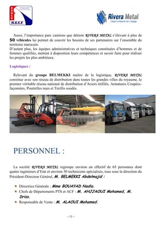 - 11 -
Aussi, l’importance parc camions que détient RIVERA METAL s’élevant à plus de
50 véhicules lui permet de couvrir les besoins de ses partenaires sur l’ensemble du
territoire marocain.
D’autant plus, les équipes administratives et techniques constituées d’hommes et de
femmes qualifiés, mettent à disposition leurs compétences et savoir faire pour réaliser
les projets les plus ambitieux.
Logistiques :
Relevant du groupe BELMEKKI maître de la logistique, RIVERA METAL
constitue avec son réseau de distribution dans toutes les grandes villes du royaume, le
premier véritable réseau national de distribution d’Aciers tréfilés, Armatures Coupées-
façonnées, Poutrelles nues et Treillis soudés.
PERSONNEL :
La société RIVERA METAL regroupe environ un effectif de 65 personnes dont
quatre ingénieurs d’Etat et environ 50 techniciens spécialisés, tous sous la direction du
Président-Directeur Général, M. BELMEKKI Abdelmajid :
Directrice Générale : Mme BOUAYAD Nadia.
Chefs de Départements PTS et ACF : M. AHJJAOUI Mohamed, M.
Driss.
Responsable de Vente : M. ALAOUI Mohamed.
 