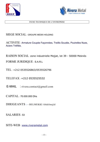- 13 -
FICHE TECHNIQUE DE L’ENTREPRISE
SIEGE SOCIAL : GROUPE MESKI HOLDING
ACTIVITE : Armature Coupée Façonnées, Treillis Soudés, Poutrelles Nues,
Aciers Tréfilés.
RAISON SOCIAL :zone industrielle Mejjat, lot 39 - 50000 Meknès
FORME JURIDIQUE : S.A.R.L
TEL : +212 0535526863/0535526796
TELEFAX : +212 0535525532
E-MAIL : rivera.contact@gmail.com
CAPITAL : 70.000.000 Dhs
DIRIGEANTS : - BELMEKKI Abdelmajid
SALARIES : 53
SITE-WEB : www.riverametal.com
 