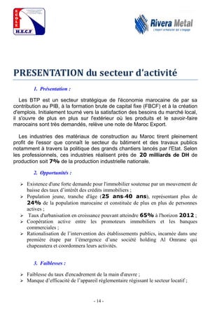 - 14 -
PRESENTATION du secteur d’activité
1. Présentation :
Les BTP est un secteur stratégique de l'économie marocaine de par sa
contribution au PIB, à la formation brute de capital fixe (FBCF) et à la création
d'emplois. Initialement tourné vers la satisfaction des besoins du marché local,
il s'ouvre de plus en plus sur l'extérieur où les produits et le savoir-faire
marocains sont très demandés, relève une note de Maroc Export.
Les industries des matériaux de construction au Maroc tirent pleinement
profit de l'essor que connaît le secteur du bâtiment et des travaux publics
notamment à travers la politique des grands chantiers lancés par l'Etat. Selon
les professionnels, ces industries réalisent près de 20 milliards de DH de
production soit 7% de la production industrielle nationale.
2. Opportunités :
 Existence d'une forte demande pour l'immobilier soutenue par un mouvement de
baisse des taux d’intérêt des crédits immobiliers ;
 Population jeune, tranche d'âge (25 ans-40 ans), représentant plus de
24% de la population marocaine et constituée de plus en plus de personnes
actives ;
 Taux d'urbanisation en croissance pouvant atteindre 65% à l'horizon 2012 ;
 Coopération active entre les promoteurs immobiliers et les banques
commerciales ;
 Rationalisation de l’intervention des établissements publics, incarnée dans une
première étape par l’émergence d’une société holding Al Omrane qui
chapeautera et coordonnera leurs activités.
3. Faiblesses :
 Faiblesse du taux d'encadrement de la main d'œuvre ;
 Manque d’efficacité de l’appareil réglementaire régissant le secteur locatif ;
 