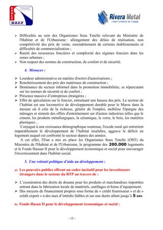 - 15 -
 Difficultés au sein des Organismes Sous Tutelle relevant du Ministère de
l'Habitat et de l'Urbanisme : allongement des délais de réalisation, non
compétitivité des prix de vente, surendettement de certains établissements et
difficultés de commercialisation ;
 Rareté des ressources foncières et complexité des régimes fonciers dans les
zones urbaines ;
 Non respect des normes de construction, de confort et de sécurité.
4. Menaces :
 Lourdeur administrative en matière d'octroi d'autorisations ;
 Renchérissement des prix des matériaux de construction ;
 Dominance du secteur informel dans la promotion immobilière, se répercutant
sur les normes de sécurité et de confort ;
 Présence massive d’entreprises étrangères ;
 Effet de spéculation sur le foncier, entraînant une hausse des prix. Le secteur de
l’habitat est une locomotive de développement durable pour le Maroc dans la
mesure où il crée de la richesse, génère de l'emploi, mobilise l'épargne des
ménages et stimule des effets d'entraînement sur d'autres industries telles que le
ciment, les produits métallurgiques, la céramique, le verre, le bois, les matières
plastiques…
Conjugué à une croissance démographique soutenue, l'exode rural qui entretient
imparablement le développement de l’habitat insalubre, aggrave le déficit en
logement auquel est confronté le secteur depuis des années.
A cet effet, l'Etat a mis en place les Organismes Sous Tutelle (OST) du
Ministère de l'Habitat et de l'Urbanisme, le programme des 200.000 logements
et le Fonds Hassan II pour le développement économique et social pour encourager
l'investissement dans l'habitat social.
5. Une volonté politique d’aide au développement :
a) Les pouvoirs publics offrent un cadre incitatif pour les investisseurs
étrangers dans le secteur du BTP au travers de :
 L’exonération des droits de douane pour les produits et marchandises importées
entrant dans la fabrication locale de matériels, outillages et biens d’équipement.
 Des moyens de financement propres sous forme de « crédit fournisseur » et de «
crédit export » à des taux d’intérêts faibles et sur une durée allant jusqu’à 5 ans.
b) Fonds Hasan II pour le développement économique et social :
 