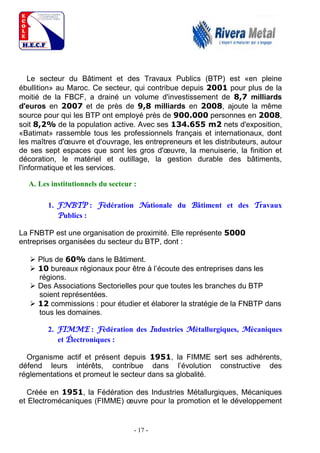 - 17 -
Le secteur du Bâtiment et des Travaux Publics (BTP) est «en pleine
ébullition» au Maroc. Ce secteur, qui contribue depuis 2001 pour plus de la
moitié de la FBCF, a drainé un volume d'investissement de 8,7 milliards
d'euros en 2007 et de près de 9,8 milliards en 2008, ajoute la même
source pour qui les BTP ont employé près de 900.000 personnes en 2008,
soit 8,2% de la population active. Avec ses 134.655 m2 nets d'exposition,
«Batimat» rassemble tous les professionnels français et internationaux, dont
les maîtres d'œuvre et d'ouvrage, les entrepreneurs et les distributeurs, autour
de ses sept espaces que sont les gros d'œuvre, la menuiserie, la finition et
décoration, le matériel et outillage, la gestion durable des bâtiments,
l'informatique et les services.
A. Les institutionnels du secteur :
1. FNBTP : Fédération Nationale du Bâtiment et des Travaux
Publics :
La FNBTP est une organisation de proximité. Elle représente 5000
entreprises organisées du secteur du BTP, dont :
 Plus de 60% dans le Bâtiment.
 10 bureaux régionaux pour être à l’écoute des entreprises dans les
régions.
 Des Associations Sectorielles pour que toutes les branches du BTP
soient représentées.
 12 commissions : pour étudier et élaborer la stratégie de la FNBTP dans
tous les domaines.
2. FIMME : Fédération des Industries Métallurgiques, Mécaniques
et Électroniques :
Organisme actif et présent depuis 1951, la FIMME sert ses adhérents,
défend leurs intérêts, contribue dans l’évolution constructive des
réglementations et promeut le secteur dans sa globalité.
Créée en 1951, la Fédération des Industries Métallurgiques, Mécaniques
et Electromécaniques (FIMME) œuvre pour la promotion et le développement
 