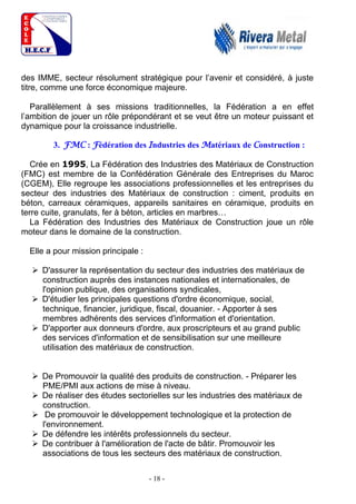 - 18 -
des IMME, secteur résolument stratégique pour l’avenir et considéré, à juste
titre, comme une force économique majeure.
Parallèlement à ses missions traditionnelles, la Fédération a en effet
l’ambition de jouer un rôle prépondérant et se veut être un moteur puissant et
dynamique pour la croissance industrielle.
3. FMC : Fédération des Industries des Matériaux de Construction :
Crée en 1995, La Fédération des Industries des Matériaux de Construction
(FMC) est membre de la Confédération Générale des Entreprises du Maroc
(CGEM), Elle regroupe les associations professionnelles et les entreprises du
secteur des industries des Matériaux de construction : ciment, produits en
béton, carreaux céramiques, appareils sanitaires en céramique, produits en
terre cuite, granulats, fer à béton, articles en marbres…
La Fédération des Industries des Matériaux de Construction joue un rôle
moteur dans le domaine de la construction.
Elle a pour mission principale :
 D'assurer la représentation du secteur des industries des matériaux de
construction auprès des instances nationales et internationales, de
l'opinion publique, des organisations syndicales,
 D'étudier les principales questions d'ordre économique, social,
technique, financier, juridique, fiscal, douanier. - Apporter à ses
membres adhérents des services d'information et d'orientation.
 D'apporter aux donneurs d'ordre, aux proscripteurs et au grand public
des services d'information et de sensibilisation sur une meilleure
utilisation des matériaux de construction.
 De Promouvoir la qualité des produits de construction. - Préparer les
PME/PMI aux actions de mise à niveau.
 De réaliser des études sectorielles sur les industries des matériaux de
construction.
 De promouvoir le développement technologique et la protection de
l'environnement.
 De défendre les intérêts professionnels du secteur.
 De contribuer à l'amélioration de l'acte de bâtir. Promouvoir les
associations de tous les secteurs des matériaux de construction.
 