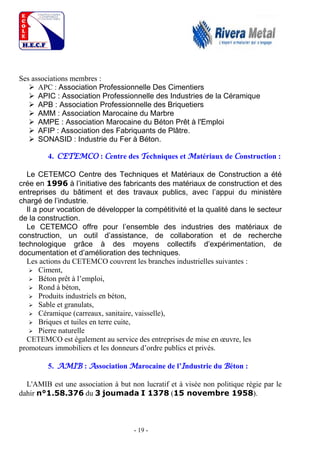 - 19 -
Ses associations membres :
 APC : Association Professionnelle Des Cimentiers
 APIC : Association Professionnelle des Industries de la Céramique
 APB : Association Professionnelle des Briquetiers
 AMM : Association Marocaine du Marbre
 AMPE : Association Marocaine du Béton Prêt à l'Emploi
 AFIP : Association des Fabriquants de Plâtre.
 SONASID : Industrie du Fer à Béton.
4. CETEMCO : Centre des Techniques et Matériaux de Construction :
Le CETEMCO Centre des Techniques et Matériaux de Construction a été
crée en 1996 à l’initiative des fabricants des matériaux de construction et des
entreprises du bâtiment et des travaux publics, avec l’appui du ministère
chargé de l’industrie.
Il a pour vocation de développer la compétitivité et la qualité dans le secteur
de la construction.
Le CETEMCO offre pour l’ensemble des industries des matériaux de
construction, un outil d’assistance, de collaboration et de recherche
technologique grâce à des moyens collectifs d’expérimentation, de
documentation et d’amélioration des techniques.
Les actions du CETEMCO couvrent les branches industrielles suivantes :
 Ciment,
 Béton prêt à l’emploi,
 Rond à béton,
 Produits industriels en béton,
 Sable et granulats,
 Céramique (carreaux, sanitaire, vaisselle),
 Briques et tuiles en terre cuite,
 Pierre naturelle
CETEMCO est également au service des entreprises de mise en œuvre, les
promoteurs immobiliers et les donneurs d’ordre publics et privés.
5. AMIB : Association Marocaine de l’Industrie du Béton :
L'AMIB est une association à but non lucratif et à visée non politique régie par le
dahir n°1.58.376 du 3 joumada I 1378 (15 novembre 1958).
 