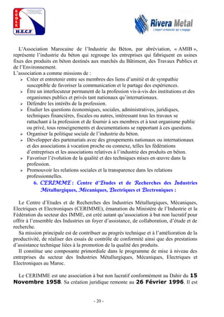 - 20 -
L'Association Marocaine de l’Industrie du Béton, par abréviation, « AMIB »,
représente l’industrie du béton qui regroupe les entreprises qui fabriquent en usines
fixes des produits en béton destinés aux marchés du Bâtiment, des Travaux Publics et
de l’Environnement.
L’association a comme missions de :
 Créer et entretenir entre ses membres des liens d’amitié et de sympathie
susceptible de favoriser la communication et le partage des expériences.
 Être un interlocuteur permanent de la profession vis-à-vis des institutions et des
organismes publics et privés tant nationaux qu’internationaux.
 Défendre les intérêts de la profession.
 Étudier les questions économiques, sociales, administratives, juridiques,
techniques financières, fiscales ou autres, intéressant tous les travaux se
rattachant à la profession et de fournir à ses membres et à tout organisme public
ou privé, tous renseignements et documentations se rapportant à ces questions.
 Organiser la politique sociale de l’industrie du béton.
 Développer des partenariats avec des groupements nationaux ou internationaux
et des associations à vocation proche ou connexe, telles les fédérations
d’entreprises et les associations relatives à l’industrie des produits en béton.
 Favoriser l’évolution de la qualité et des techniques mises en œuvre dans la
profession.
 Promouvoir les relations sociales et la transparence dans les relations
professionnelles.
6. CERIMME : Centre d’Etudes et de Recherches des Industries
Métallurgiques, Mécaniques, Electriques et Electroniques :
Le Centre d’Etudes et de Recherches des Industries Métallurgiques, Mécaniques,
Electriques et Electroniques (CERIMME), émanation du Ministère de l’Industrie et la
Fédération du secteur des IMME, est créé autant qu’association à but non lucratif pour
offrir à l’ensemble des Industries un foyer d’assistance, de collaboration, d’étude et de
recherche.
Sa mission principale est de contribuer au progrès technique et à l’amélioration de la
productivité, de réaliser des essais de contrôle de conformité ainsi que des prestations
d’assistance technique liées à la promotion de la qualité des produits.
Il constitue une composante primordiale dans le programme de mise à niveau des
entreprises du secteur des Industries Métallurgiques, Mécaniques, Electriques et
Electroniques au Maroc.
Le CERIMME est une association à but non lucratif conformément au Dahir du 15
Novembre 1958. Sa création juridique remonte au 26 Février 1996. Il est
 
