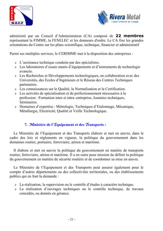 - 21 -
administré par un Conseil d’Administration (CA) composé de 22 membres
représentant la FIMME, la FENELEC et les donneurs d'ordre. Le CA fixe les grandes
orientations du Centre sur les plans scientifique, technique, financier et administratif
Parmi ses multiples services, le CERIMME met à la disposition des entreprises :
 L’assistance technique conduite par des spécialistes.
 Les laboratoires d’essais munis d’équipements et d’instruments de technologie
avancée.
 Les Recherches et Développements technologiques, en collaboration avec des
Universités, des Ecoles d’Ingénieurs et le Réseau des Centres Techniques
partenaires.
 Les connaissances sur le Qualité, la Normalisation et la Certification.
 Les activités de spécialisation et de perfectionnement nécessaires à la
profession : Formation inter et intra–entreprise, Journées techniques,
Séminaires.
 Domaines d’expertise : Métrologie, Techniques d’Etalonnage, Mécanique,
Métallurgie, Electricité, Qualité et Veille Technologique.
7. Ministère de l’Equipement et des Transports :
Le Ministère de l’Equipement et des Transports élabore et met en œuvre, dans le
cadre des lois et règlements en vigueur, la politique du gouvernement dans les
domaines routier, portuaire, ferroviaire, aérien et maritime.
Il élabore et met en œuvre la politique du gouvernement en matière de transports
routier, ferroviaire, aérien et maritime. Il a en outre pour mission de définir la politique
du gouvernement en matière de sécurité routière et de coordonner sa mise en œuvre.
Le Ministère de l’Equipement et des Transports peut assurer également pour le
compte d’autres départements ou des collectivités territoriales, ou des établissements
publics qui en font la demande :
 La réalisation, la supervision ou le contrôle d’études à caractère technique.
 La réalisation d’ouvrages techniques ou le contrôle technique, de travaux
concédés, ou donnés en gérance.
 