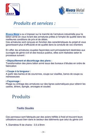 - 24 -
Produits et services :
Rivera Metal a su s’imposer sur le marché de l’armature industrielle pour le
béton armé en vous livrant des armatures prêtes à l’emploi de qualité dans les
meilleures conditions de prix et de délais.
Ces armatures sont conçues en fonction des caractéristiques du projet et vous
garantissent plus d’efficacité et de qualité dans la conduite de vos chantiers
En effet, les armatures coupées façonnées sont principalement destinées aux
ouvrages de génie civil et des travaux publics, elles sont réalisées selon le
processus suivant :
• Dépouillement et décorticage des plans :
Transformation des plans béton armé issus des bureaux d’études en ordre de
fabrication
• Coupe à la longueur :
A partir des barres et de couronnes, coupe sur cisailles, bancs de coupe ou
redresseuses
• Façonnage :
Pliage ou cintrage des armatures sur des lignes automatiques pour obtenir les
cadres, étriers, épingle, ancrages et coudes
Produits
Treillis Soudés
Ces panneaux sont fabriqués par des aciers tréfilés à froid et trouvent leurs
utilisations aussi bien dans le secteur des bâtiments que celui du génie civil
1. Diamètres fil de chaine : 3.5 à 8mm
 