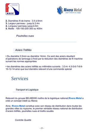 - 25 -
2. Diamètres fil de trame : 3.5 à 8mm
3. Largeur panneau : jusqu'à 2.4m
4. Longueur panneau jusqu'à 6m
5. Maille : 100-150-200-300 ou 400m
Poutrelles nues
Aciers Tréfilés
• Du diamètre 3.5mm au diamètre 14mm. Ce sont des aciers résultant
d’opérations de laminage à froid par la réduction des diamètres de fil machine
suivant les normes appropriées
• les diamètres des aciers tréfilés au millimètre suivants : 3.5-4- 4.5-5-6-7-8-9-
10-12-14 ainsi que tout diamètre relevant d’une commande spécial
Services
Transport et Logistique
Relevant du groupe BELMEKKI maître de la logistique national,Rivera Metal a
créé un concept inédit au Maroc
Ainsi, Rivera Metal constitue avec son réseau de distribution dans toutes les
grandes villes du royaume, le premier véritable réseau national de distribution
d’aciers tréfilés, poutrelles nues et treillis soudés
Contrôle Qualité
 