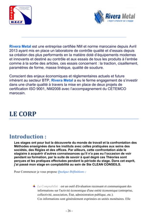- 26 -
Rivera Metal est une entreprise certifiée NM et norme marocaine depuis Avril
2013 ayant mis en place un laboratoire de contrôle qualité et d’essais depuis
sa création des plus performants en la matière doté d’équipements modernes
et innovants et destiné au contrôle et aux essais de tous les produits à l’entrée
comme à la sortie des articles, ces essais concernent : la traction, cisaillement,
paramètres de forme, masse linéique, qualité de soudure.
Conscient des enjeux économiques et réglementaires actuels et future
inhérent au secteur BTP, Rivera Metal a eu le ferme engagement de s’investir
dans une charte qualité à travers la mise en place de deux projets de
certification ISO 9001, NM2008 avec l’accompagnement du CETEMCO
marocain.
LE CORP
Introduction :
Les stages ont pour but la découverte du monde de travail et la confrontation des
Méthodes enseignées dans les instituts avec celles pratiquées aux seins des
sociétés, des Régies et des offices. Par ailleurs, cette confrontation aide le
stagiaire à acquérir d’autres connaissances qu’il n’a pas eu l’occasion de voir
pendant sa formation, par la suite de savoir à quel degré ces Théories sont
perçues et les pratiques effectuées pendant la période du stage. Dans cet esprit,
j’ai passé mon stage en comptabilité au sein de Ste CLEAN CONSEILS.
Pour Commencer je vous propose Quelque Définitions :
La Comptabilité : est un outil d'évaluation recensant et communiquant des
informations sur l'activité économique d'une entité économique (entreprise,
collectivité, association, État, administration publique, etc.).
Ces informations sont généralement exprimées en unités monétaires. Elle
 
