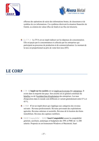 - 27 -
effectue des opérations de saisie des informations brutes, de classement et de
synthèse de ces informations. Ces synthèses décrivent la situation financière de
l'entité, sa création de valeur (flux de fond) et ses flux de trésorerie.
La T.V.A : La TVA est un impôt indirect sur les dépenses de consommation.
Elle est payée par le consommateur et collectée par les entreprises qui
participent au processus de production et de commercialisation. Le montant de
la taxe est proportionnel au prix de vente hors taxe (HT).
LE CORP
L’IS : L’impôt sur les sociétés est un impôt sur le revenu des entreprises. Il
existe dans la majorité des pays. Son assiette est en général constituée du
bénéfice ou de l'excédent brut d'exploitation des entreprises. Les taux
d'imposition dans le monde sont différents et varient généralement entre 0 % et
45 %.
L’IGR : C'est un impôt direct qui s'applique aux catégories des revenus
suivants : Revenus professionnels. Revenus provenant des exploitations
agricoles. Revenus salariaux et assimilés. Revenus de la location des biens
immobilisés. Revenus des capitaux mobiliers.
SAGE Comptabilité : SAGE Saari Comptabilité assure la comptabilité
générale, auxiliaire, analytique et budgétaire des TPE et PME de 1 à 200
salariés. Proposée en environnement Windows et Macintosh, Saari
 