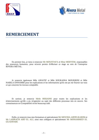 - 3 -
REMERCIEMENT
En premier lieu, je tiens à remercier Mr MOUSTAFA et Mme MERYEM, responsables
des ressources humaines, pour m'avoir permis d'effectuer ce stage au sein de l’entreprise
RIVERA METAL.
Je remercie également Mlle AWATIF et Mlle SOUKAINA MOUKRINI et Mlle
NABILA ENNAMRI pour les explications et les informations qu'ils ont pu me fournir sur tous
ce qui concerne les travaux comptable.
Et surtout, je remercie Melle BISSAINE pour toutes les explications et les
éclaircissements qu'elle a pu m'apporter au sujet des différents processus mis en oeuvre. Ses
connaissances en Comptabilité m'ont beaucoup aidé.
Enfin, je remercie tous mes formateurs et spécialement Mr MOUSSA ABDELKARIM et
Mr LAHRACH ABD EL ALI, ainsi mes collègues et spécialement Mr MOHAMMED EL
GUADDARI.
 