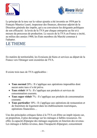 - 39 -
Le principe de la taxe sur la valeur ajoutée a été inventée en 1954 par le
Français Maurice Lauré, inspecteur des finances, directeur adjoint de la
Direction générale des impôts, qui a su convaincre les dirigeants politiques
de son efficacité : la levée de la TVA par chaque entreprise au fur et à
mesure du processus de production. Le succès de la TVA en France a incité,
au milieu des années 1960, les Etats membres du Marché commun à
l'adopter.
LE THEME
En matière de territorialité, les livraisons de biens et services au départ de la
France vers l'étranger sont exonérées de TVA.
Il existe trois taux de TVA applicables :
 Taux normal 20% : Il s’applique aux opérations imposables dont
aucun autre taux n’a été prévu.
 Taux réduit 14 % : Il s’applique aux produits et services de
consommation courants.
 Taux super réduit 7% : Il s’applique aux produits de consommation
courante.
 Taux particulier 10% : Il s’applique aux opérations de restauration et
de fourniture de logement dans les établissements touristiques,
opérations financières…
Une des principales critiques faites à la TVA est d'être un impôt injuste car,
en proportion, il pèse davantage sur les ménages à faibles ressources. En
effet, la capacité d'épargne des ménages augmente en fonction des revenus.
Les ménages à faibles revenus, dans l'incapacité d'épargner, consomment
 