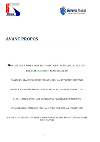 - 4 -
AVANT PROPOS
AU COUR DE LA 3EME ANNEE DE FORMATION ET POUR QUE CELLE CI SOIT
ENRICHIE l’Ecole HECF NOUS OBLIGE DE
PASSER UN STAGE PRATIQUE QUANT A MOI J’AI EFFECTUE UN STAGE
DANS L’ENTREPRISE RIVERA METAL DURANT LA PERIODE 09/04/15 AU
04/05/15 POUR AVOIR UNE EXPERIENCE PRATIQUE ET FAIRE UNE
COMPARAISON ENTRE CE QUE J’AI APPRIS DURANT MA FORMATION
(EN 1ERE, EN 2EME ET EN 3EME ANNEE BRANCHE FISCALITE ? COMPTABILITE
ET FINANCE)
 