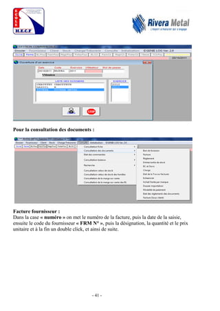 - 41 -
Pour la consultation des documents :
Facture fournisseur :
Dans la case « numéro » on met le numéro de la facture, puis la date de la saisie,
ensuite le code du fournisseur « FRM N° », puis la désignation, la quantité et le prix
unitaire et à la fin un double click, et ainsi de suite.
 