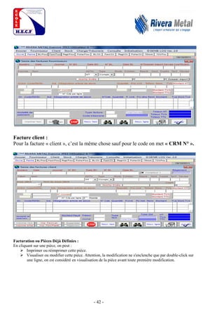- 42 -
Facture client :
Pour la facture « client », c’est la même chose sauf pour le code on met « CRM N° ».
Facturation ou Pièces Déjà Définies :
En cliquant sur une pièce, on peut :
 Imprimer ou réimprimer cette pièce.
 Visualiser ou modifier cette pièce. Attention, la modification ne s'enclenche que par double-click sur
une ligne, on est considéré en visualisation de la pièce avant toute première modification.
 