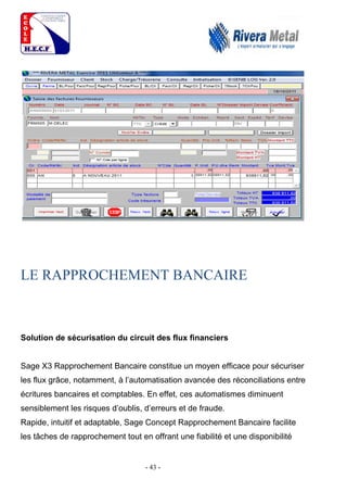 - 43 -
LE RAPPROCHEMENT BANCAIRE
Solution de sécurisation du circuit des flux financiers
Sage X3 Rapprochement Bancaire constitue un moyen efficace pour sécuriser
les flux grâce, notamment, à l’automatisation avancée des réconciliations entre
écritures bancaires et comptables. En effet, ces automatismes diminuent
sensiblement les risques d’oublis, d’erreurs et de fraude.
Rapide, intuitif et adaptable, Sage Concept Rapprochement Bancaire facilite
les tâches de rapprochement tout en offrant une fiabilité et une disponibilité
 
