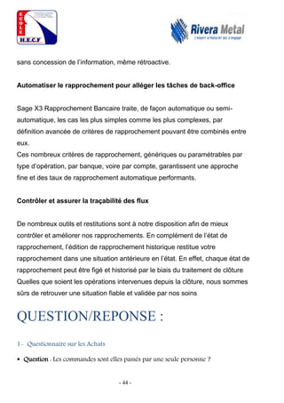 - 44 -
sans concession de l’information, même rétroactive.
Automatiser le rapprochement pour alléger les tâches de back-office
Sage X3 Rapprochement Bancaire traite, de façon automatique ou semi-
automatique, les cas les plus simples comme les plus complexes, par
définition avancée de critères de rapprochement pouvant être combinés entre
eux.
Ces nombreux critères de rapprochement, génériques ou paramétrables par
type d’opération, par banque, voire par compte, garantissent une approche
fine et des taux de rapprochement automatique performants.
Contrôler et assurer la traçabilité des flux
De nombreux outils et restitutions sont à notre disposition afin de mieux
contrôler et améliorer nos rapprochements. En complément de l’état de
rapprochement, l’édition de rapprochement historique restitue votre
rapprochement dans une situation antérieure en l’état. En effet, chaque état de
rapprochement peut être figé et historisé par le biais du traitement de clôture.
Quelles que soient les opérations intervenues depuis la clôture, nous sommes
sûrs de retrouver une situation fiable et validée par nos soins.
QUESTION/REPONSE :
1- Questionnaire sur les Achats
 Question : Les commandes sont elles passés par une seule personne ?
 