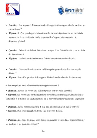 - 46 -
 Question : Qui approuve les commandes ? L’approbation apparaît-elle sur tous les
exemplaires ?
 Réponse : Il n’y a pas d’approbation formelle par une signature ou un cachet du
moment ou il est confirmée par le responsable d’approvisionnement et le
directeur général.
 Question : Existe-il un fichier fournisseur auquel il est fait référence pour le choix
du fournisseur ?
 Réponses : Le choix du fournisseur se fait oralement en fonction du prix.
 Question : Dans quelles circonstances l’entreprise procède-t-elle à des appels
d’offre ?
 Réponse : la société procède à des appels d’offre lors d’un besoin de fourniture.
 Les réceptions sont-elles correctement appréhendées ?
 Question : Toutes les réceptions doivent passer par un point central ?
 Réponse : Les réceptions sont directement stockées dans le magasin, le contrôle se
fait au fur et à mesure du déchargement de la marchandise par l’assistant logistique.
 Question : Toute réception donne-t-elle lieu à l’émission d’un bon d’entrée ?
 Réponse : Oui, toute réception donne lieu à un bon d’entré.
 Question : Ces bons d’entrées sont-ils pré numérotés, signés, datés et explicites sur
les qualités et les quantités reçues ?
 