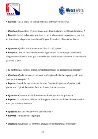 - 47 -
 Réponse : Oui, il existe un carnet de bons d’entrée pré numérotés.
 Question : En combien d’exemplaires sont-ils émis et quels sont les destinataires ?
 Réponse : les bons d’entrées sont émis en un seul exemplaire qu’on envoi par fax
au fournisseur et qui reste dans la société pour le suivi avec l’accusé de l’envoi.
 Question : Quelles vérifications sont faites à la réception ?
 Réception : Sur les marchandises reçus figurent des étiquettes qui décrivent la
désignation de l’article ainsi que le nombre. Les vérifications consistent à comparer la
quantité, le prix…
 Le contrôle des factures et leur enregistrement sont-ils correctement assurés ?
 Question : Quelle mesure prend-on à la réception des factures pour garder une
trace de leur réception ?
 Réponse : lors de la réception des factures l’assistant logistique s’en charge de
garder une copie de la facture dans un dossier des fournisseurs.
 Question : Comment se fait le traitement des factures avant paiement ?
 Réponse : le traitement effectué est le rapprochement avec le bon de commandes
ainsi que le bon de livraison.
 Question : Par qui sont effectués ces contrôles ?
 Réponse : Par l’assistant logistique.
 Question : Quels sont les contrôles exercés sur les factures de transport ?
 